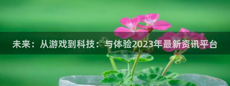 长征娱乐直属：未来：从游戏到科技：与体验2023年最新资讯平